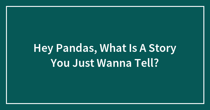 Hey Pandas, What Is A Story You Just Wanna Tell? (Closed)