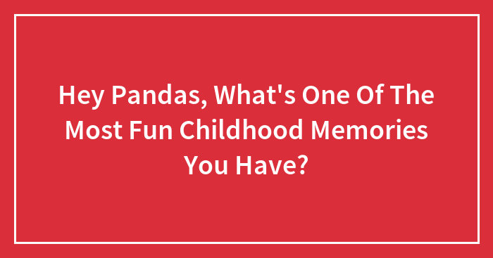 Hey Pandas, What’s One Of The Most Fun Childhood Memories You Have?