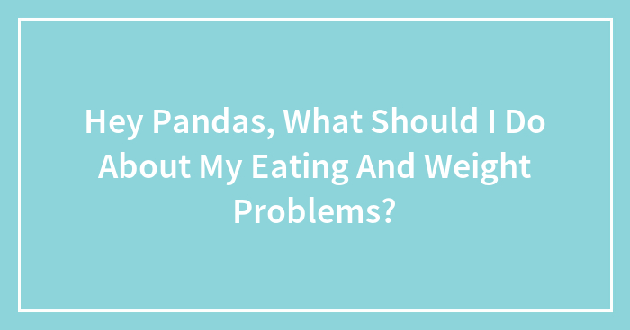 Hey Pandas, What Should I Do About My Eating And Weight Problems? (Closed)