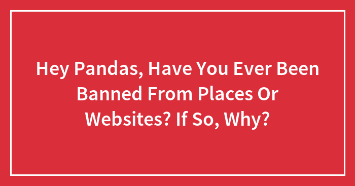 Hey Pandas, Have You Ever Been Banned From Places Or Websites? If So, Why?