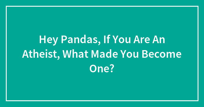 Hey Pandas, If You Are An Atheist, What Made You Become One? (Closed)