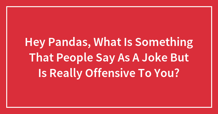 Hey Pandas, What Is Something That People Say As A Joke But Is Really Offensive To You? (Closed)