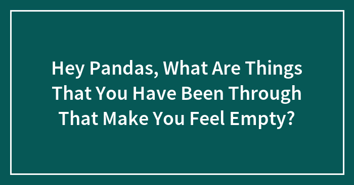 Hey Pandas, What Are Things That You Have Been Through That Make You Feel Empty?