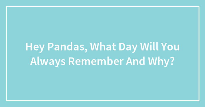 Hey Pandas, What Day Will You Always Remember And Why? (Closed)
