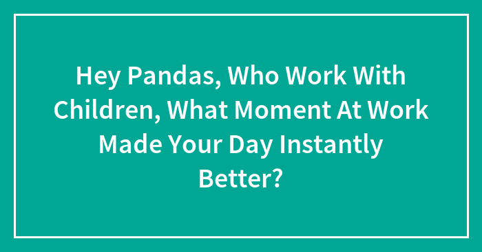 Hey Pandas, Who Work With Children, What Moment At Work Made Your Day Instantly Better? (Closed)