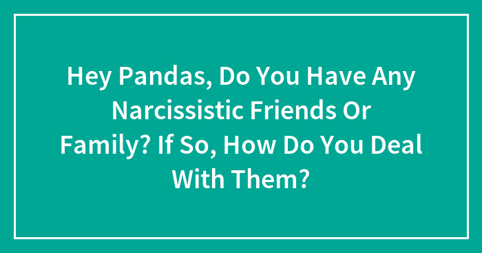 Hey Pandas, Do You Have Any Narcissistic Friends Or Family? If So, How Do You Deal With Them? (Closed)