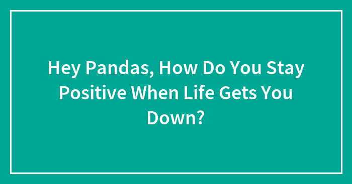 Hey Pandas, How Do You Stay Positive When Life Gets You Down? (Closed)