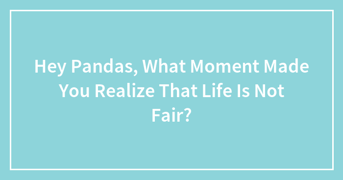 Hey Pandas, What Moment Made You Realize That Life Is Not Fair?