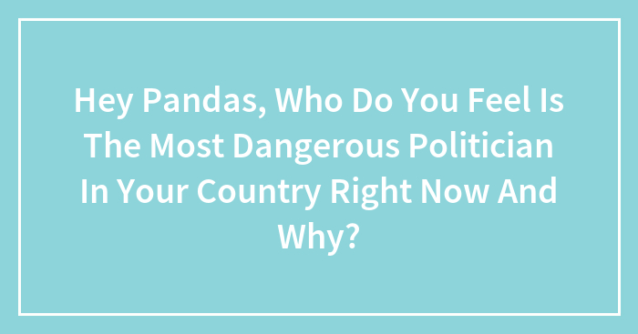 Hey Pandas, Who Do You Feel Is The Most Dangerous Politician In Your Country Right Now And Why? (Closed)