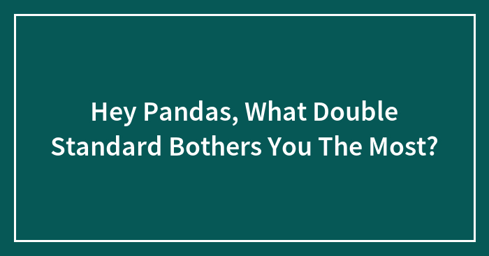 Hey Pandas, What Double Standard Bothers You The Most?