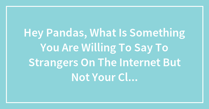 Hey Pandas, What Is Something You Are Willing To Say To Strangers On The Internet But Not Your Close Ones?