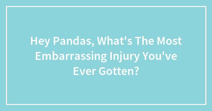 Hey Pandas, What’s The Most Embarrassing Injury You’ve Ever Gotten? (Closed)