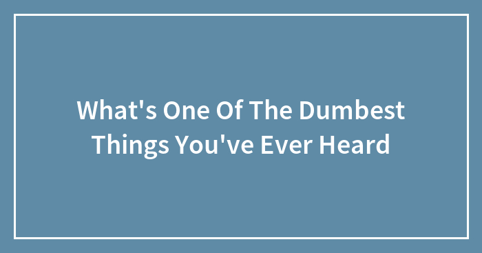 What’s One Of The Dumbest Things You’ve Ever Heard