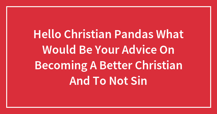 Hello Christian Pandas What Would Be Your Advice On Becoming A Better Christian And To Not Sin