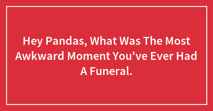 Hey Pandas, What Was The Most Awkward Moment You’ve Ever Had A Funeral.