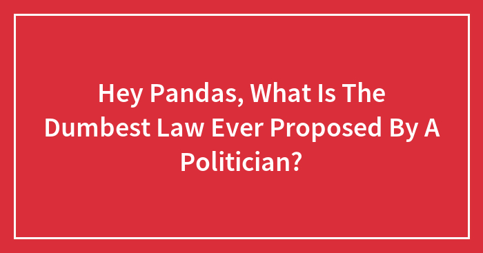 Hey Pandas, What Is The Dumbest Law Ever Proposed By A Politician? (Closed)