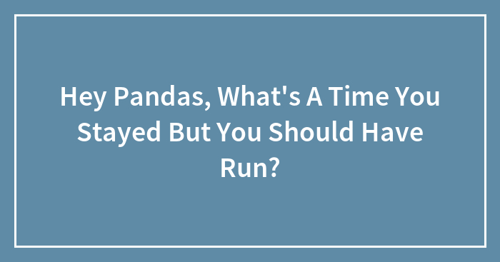 Hey Pandas, What’s A Time You Stayed But You Should Have Run? (Closed)