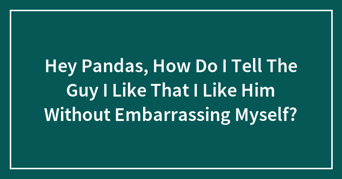 Hey Pandas, How Do I Tell The Guy I Like That I Like Him Without Embarrassing Myself?
