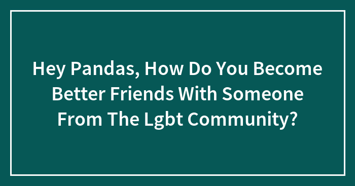 Hey Pandas, How Do You Become Better Friends With Someone From The Lgbt Community? (Closed)