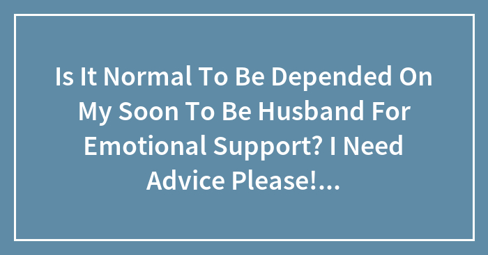 Is It Normal To Be Depended On My Soon To Be Husband For Emotional Support? I Need Advice Please! Asap!!