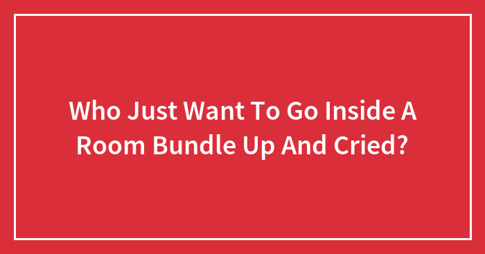 Who Just Want To Go Inside A Room Bundle Up And Cried?