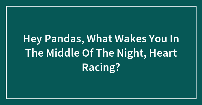 Hey Pandas, What Wakes You In The Middle Of The Night, Heart Racing? (Closed)