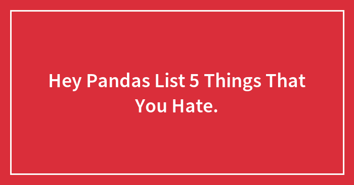 Hey Pandas List 5 Things That You Hate.