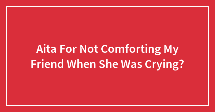 Aita For Not Comforting My Friend When She Was Crying?