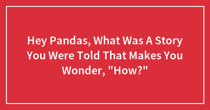 Hey Pandas, What Was A Story You Were Told That Makes You Wonder, “How?” (Closed)