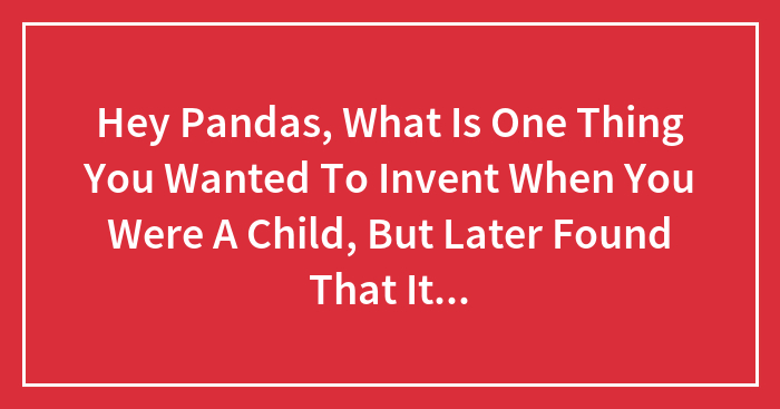 Hey Pandas, What Is One Thing You Wanted To Invent When You Were A Child, But Later Found That It Is Already Made? (Closed)