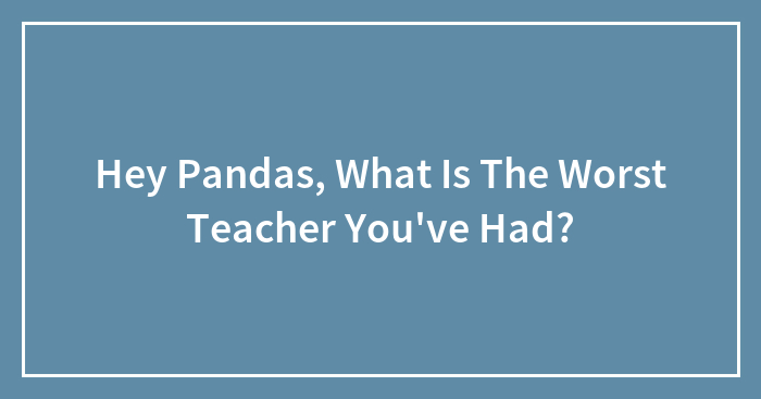 Hey Pandas, What Is The Worst Teacher You’ve Had? (Closed)