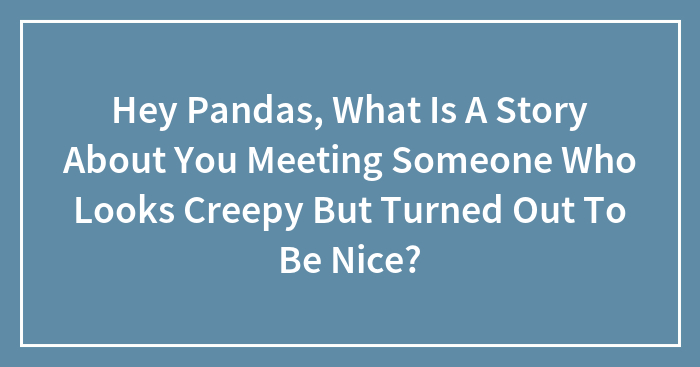 Hey Pandas, What Is A Story About You Meeting Someone Who Looks Creepy But Turned Out To Be Nice? (Closed)