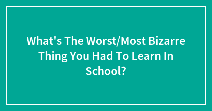 What’s The Worst/Most Bizarre Thing You Had To Learn In School?