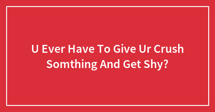 U Ever Have To Give Ur Crush Somthing And Get Shy?