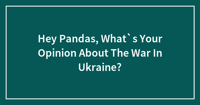 Hey Pandas, What`s Your Opinion About The War In Ukraine? (Closed)