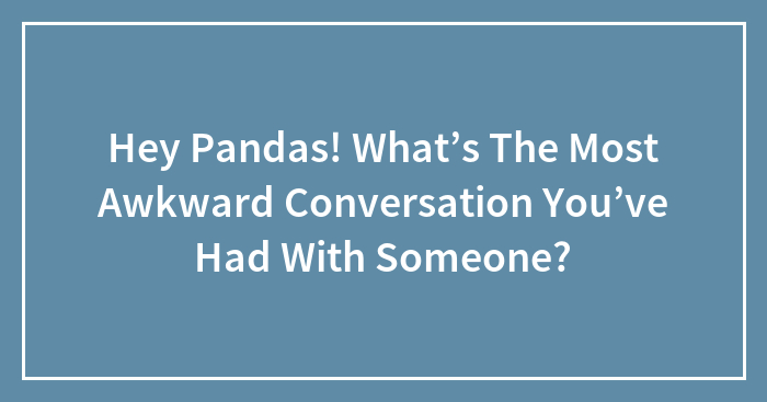 Hey Pandas! What’s The Most Awkward Conversation You’ve Had With Someone?