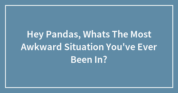 Hey Pandas, Whats The Most Awkward Situation You’ve Ever Been In? (Closed)