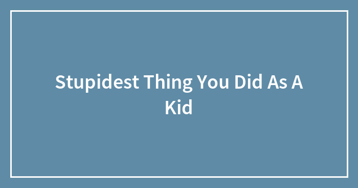 Stupidest Thing You Did As A Kid