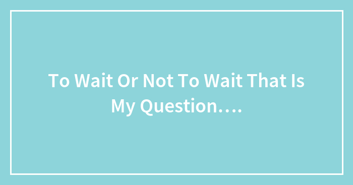 To Wait Or Not To Wait That Is My Question….