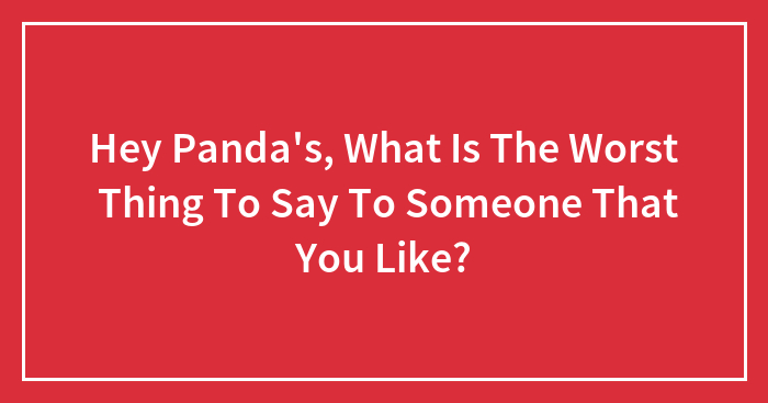 Hey Panda’s, What Is The Worst Thing To Say To Someone That You Like? (Closed)