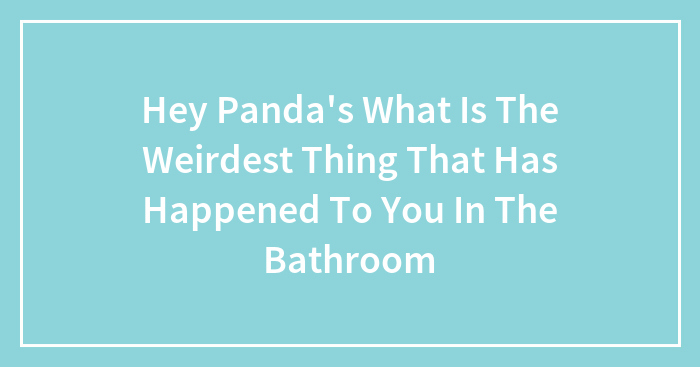 Hey Panda’s What Is The Weirdest Thing That Has Happened To You In The Bathroom