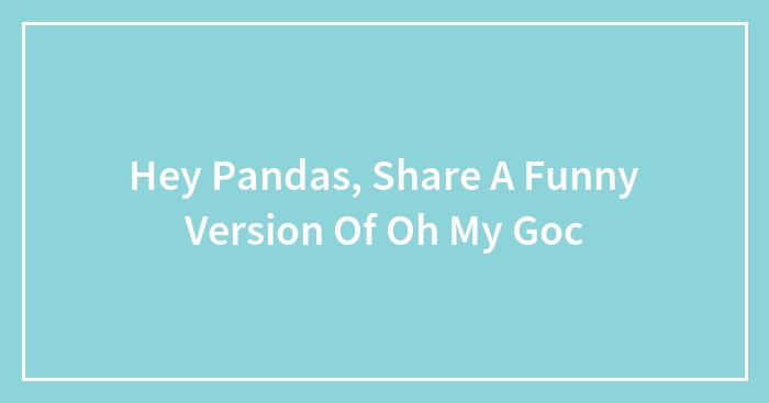 Hey Pandas, Share A Funny Version Of Oh My Goc
