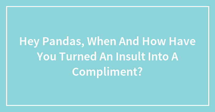 Hey Pandas, When And How Have You Turned An Insult Into A Compliment? (Closed)