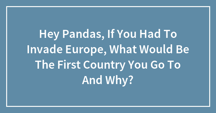 Hey Pandas, If You Had To Invade Europe, What Would Be The First Country You Go To And Why?