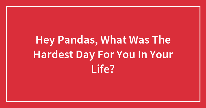 Hey Pandas, What Was The Hardest Day For You In Your Life?