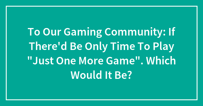 To Our Gaming Community: If There’d Be Only Time To Play “Just One More Game”. Which Would It Be?