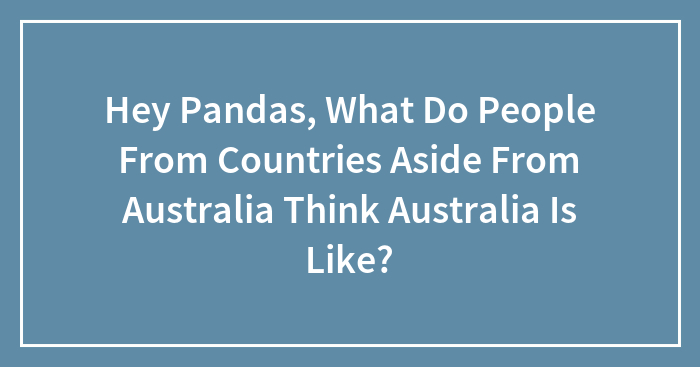 Hey Pandas, What Do People From Countries Aside From Australia Think Australia Is Like?