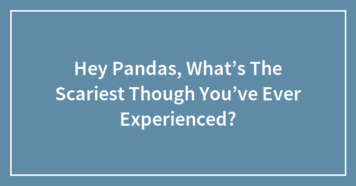 Hey Pandas, What’s The Scariest Though You’ve Ever Experienced?