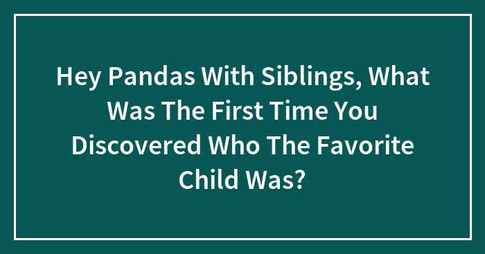Hey Pandas With Siblings, What Was The First Time You Discovered Who The Favorite Child Was?