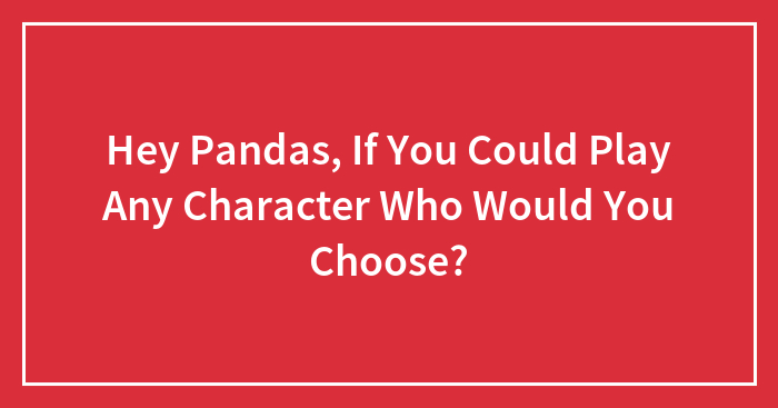 Hey Pandas, If You Could Play Any Character Who Would You Choose? (Closed)
